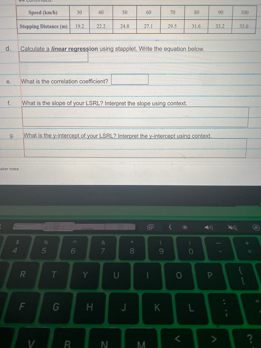 Speed (km/h)
30
40
50
60
70
80
90
100
Stopping Distance (m)
19.2
22.2
24.8
27.1
29.5
31.6
33.2
35.0
d.
Calculate a linear regression using stapplet. Write the equation below.
е.
What is the correlation coefficient?
f.
What is the slope of your LSRL? Interpret the slope using context.
g.
What is the y-intercept of your LSRL? Interpret the y-intercept using context.
aker notes
24
&
4.
5
6
8
10
{
Y
U
11
J
V
+ ||
.. ..
HI
FL
