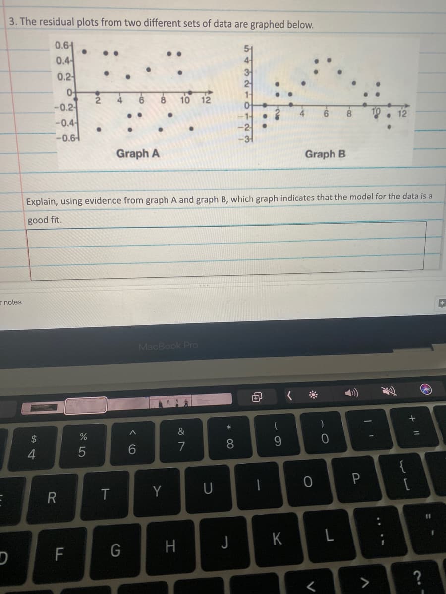 3. The residual plots from two different sets of data are graphed below.
0.61
..
..
0.4
4-
3
0.2
2
-0.2-
4
10 12
4
6.
10
-0.4
-0.61
Graph A
Graph B
Explain, using evidence from graph A and graph B, which graph indicates that the model for the data is a
good fit.
r notes
MacBook Pro
&
2$
6.
7
8
9.
4
{
R
Y
U
%3D
G
H
J
K
F
>
+ I|
....
V
ト
