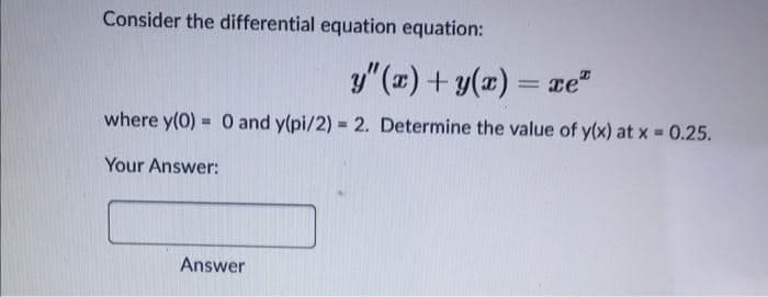 Consider the differential equation equation:
y" () + y(x)
= xe"
where y(0) = 0 and y(pi/2) = 2. Determine the value of y(x) at x - 0.25.
%3!
Your Answer:
Answer
