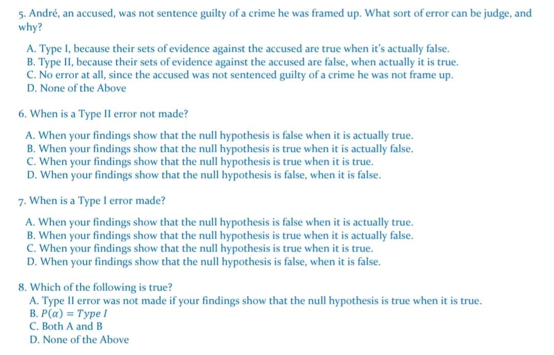 5. André, an accused, was not sentence guilty of a crime he was framed up. What sort of error can be judge, and
why?
A. Type I, because their sets of evidence against the accused are true when it's actually false.
B. Type II, because their sets of evidence against the accused are false, when actually it is true.
C. No error at all, since the accused was not sentenced guilty of a crime he was not frame up.
D. None of the Above
6. When is a Type II error not made?
A. When your findings show that the null hypothesis is false when it is actually true.
B. When your findings show that the null hypothesis is true when it is actually false.
C. When your findings show that the null hypothesis is true when it is true.
D. When your findings show that the null hypothesis is false, when it is false.
7. When is a Type I error made?
A. When your findings show that the null hypothesis is false when it is actually true.
B. When your findings show that the null hypothesis is true when it is actually false.
C. When your findings show that the null hypothesis is true when it is true.
D. When your findings show that the null hypothesis is false, when it is false.
8. Which of the following is true?
A. Type II error was not made if your findings show that the null hypothesis is true when it is true.
В. Р («) %3D Туре I
C. Both A and B
D. None of the Above
