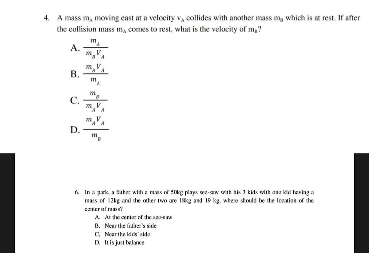 4. A mass m, moving east at a velocity v, collides with another mass mg which is at rest. If after
the collision mass m, comes to rest, what is the velocity of mg?
m
А.
m. V
A
т
B'A
В.
m
A
С.
m¸VA
A
mA' A
D.
m
B.
6. In a park, a father with a mass of 50kg plays see-saw with his 3 kids with one kid having a
mass of 12kg and the other two are 18kg and 19 kg, where should be the location of the
center of mass?
A. At the center of the see-saw
B. Near the father's side
C. Near the kids' side
D. It is just balance
