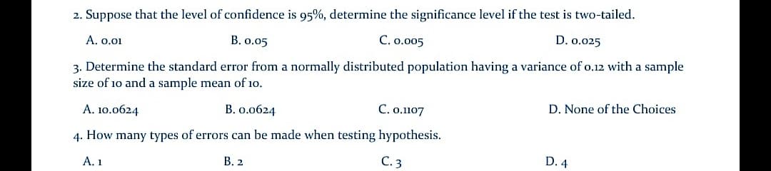 2. Suppose that the level of confidence is 95%, determine the significance level if the test is two-tailed.
D. 0.025
A. o.01
B. 0.05
C. o.005
3. Determine the standard error from a normally distributed population having a variance of o.12 with a sample
size of 10 and a sample mean of 10.
D. None of the Choices
А. 10.0624
В. о.об24
C. o.1107
4. How many types of errors can be made when testing hypothesis.
А. 1
В. 2
С.3
D. 4
