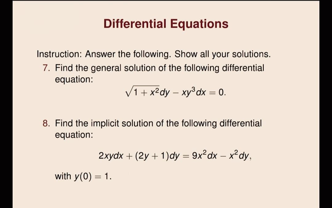 Differential Equations
Instruction: Answer the following. Show all your solutions.
7. Find the general solution of the following differential
equation:
V1+ x²dy – xy³dx = 0.
8. Find the implicit solution of the following differential
equation:
2xydx + (2y + 1)dy = 9x²dx – x²dy,
with y(0) = 1.
