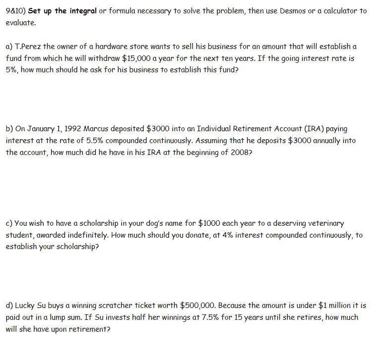 9&10) Set up the integral or formula necessary to solve the problem, then use Desmos or a calculator to
evaluate.
a) T.Perez the owner of a hardware store wants to sell his business for an amount that will establish a
fund from which he will withdraw $15,000 a year for the next ten years. If the going interest rate is
5%, how much should he ask for his business to establish this fund?
b) On January 1, 1992 Marcus deposited $3000 into an Individual Retirement Account (IRA) paying
interest at the rate of 5.5% compounded continuously. Assuming that he deposits $3000 annually into
the account, how much did he have in his IRA at the beginning of 20087
c) You wish to have a scholarship in your dog's name for $1000 each year to a deserving veterinary
student, awarded indefinitely. How much should you donate, at 4% interest compounded continuously, to
establish your scholarship?
d) Lucky Su buys a winning scratcher ticket worth $500,000. Because the amount is under $1 million it is
paid out in a lump sum. If Su invests half her winnings at 7.5% for 15 years until she retires, how much
will she have upon retirement?
