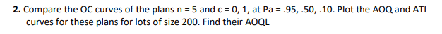 2. Compare the OC curves of the plans n = 5 and c = 0, 1, at Pa = .95, .50, .10. Plot the AOQ and ATI
curves for these plans for lots of size 200. Find their AOQL
