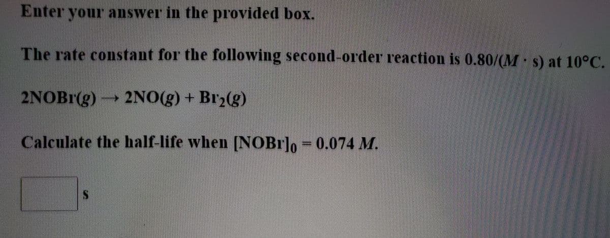 Enter your answer in the provided box.
The rate constant for the following second-order reaction is 0.80/(M s) at 10°C.
2NOBI(g) → 2NO(g) + Br2(g)
Calculate the half-life when [NOB1]o = 0.074 M.
