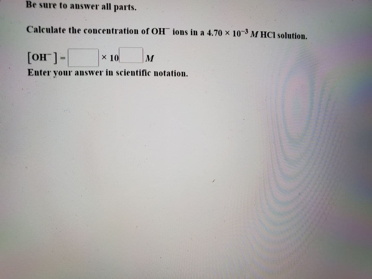 Be sure to answer all parts.
Calculate the concentration of OH¯ ions in a 4.70 × 103 M HCI solution.
[OH ]-
X 10
Enter your answer in scientific notation.
