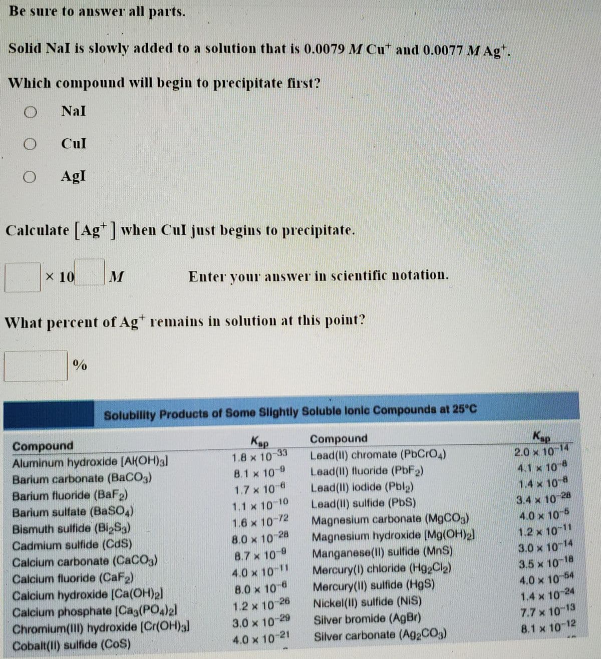 Be sure to answer all parts.
Solid Nal is slowly added to a solution that is 0.0079 M Cu* and 0.0077 M Ag*.
Which compound will begin to precipitate first?
Nal
Cul
AgI
Calculate [Ag when Cul just begins to precipitate.
× 10
Enter your answer in scientific notation.
What percent of Agt remains in solution at this point?
Solubility Products of Some Slightly Soluble lonic Compounds at 25°C
Compound
Aluminum hydroxide [AKOH)a]
Barium carbonate (BaCO3)
Barium fluoride (BaF2)
Barium sulfate (BASO,)
Bismuth sulfide (Bi2S3)
Cadmium sulfide (CdS)
Calcium carbonate (CaCO3)
Calcium fluoride (CaF2)
Calcium hydroxide (Ca(OH)2]
Calcium phosphate (Cag(PO4)2]
Chromium(III) hydroxide [Cr(OH)a]
Cobalt(II) sulfide (CoS)
Kap
Compound
Lead(II) chromate (PbCrO4)
Lead(II) fluoride (PbF2)
Lead(II) iodide (Pblg)
Lead(II) sulfide (PbS)
Magnesium carbonate (M9CO5)
Magnesium hydroxide [Mg(OH)2
Manganese(II) sulfide (MnS)
Mercury(1) chloride (Hg2Cl2)
Mercury(11) sulfide (HgS)
Nickel(II) sulfide (NiS)
Silver bromide (AgBr).
Silver carbonate (A92CO3)
Kap
2.0 x 10 14
4.1 x 10 8
1.4 x 10 8
3.4 x 10-28
4.0 x 10 6
1.2 x 10 11
3.0 x 10 14
3.5 x 10 18
4.0 x 10 54
1.4 x 10 24
7.7x 10-13
8.1 x 10-12
1.8 x 10
-33
8.1 x 10 9
1.7 x 10 6
1.1 x 10 10
1.6 x 10 72
8.0 x 10 28
8.7 x 10 9
4.0 x 10 1
8.0 x 10-6
1.2 x 10-26
3.0 x 10-29
4.0 x 10-21
