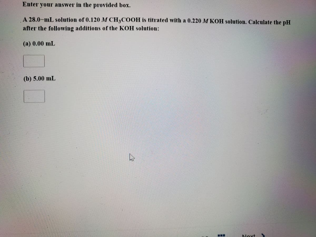 Enter your answer in the provided box.
A 28.0-mL solution of 0.120 M CH3COOH is titrated with a 0.220 M KOH solution. Calculate the pH
after the following additions of the KOH solution:
(a) 0.00 mL
(b) 5.00 mL
Next
