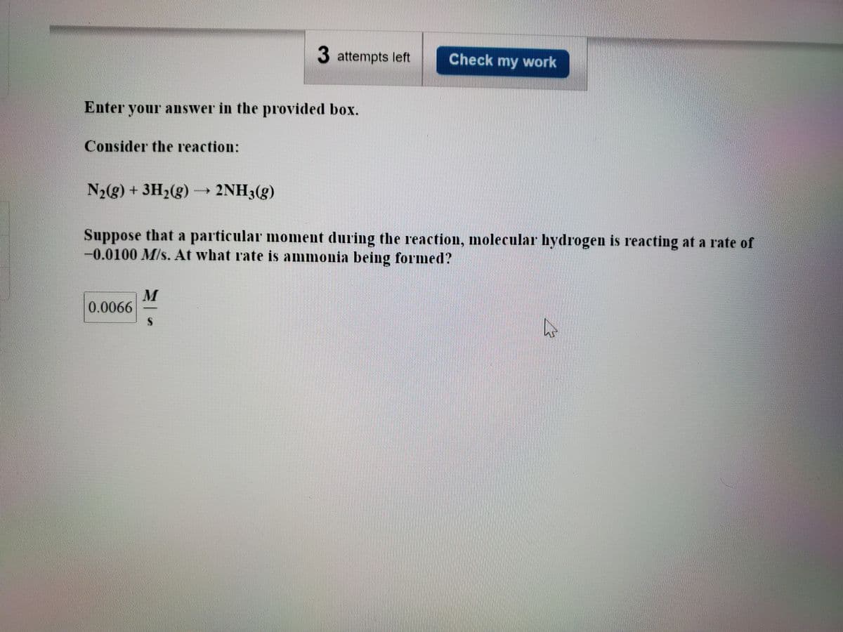 3 attempts left
Check my work
Enter your answer in the provided box.
Consider the reaction:
N2(g) +3H2(g) 2NH3(g)
Suppose that a particular moment during the reaction, molecular hydrogen is reacting at a rate of
-0.0100 M/s. At what rate is ammonia being formed?
M
0.0066
