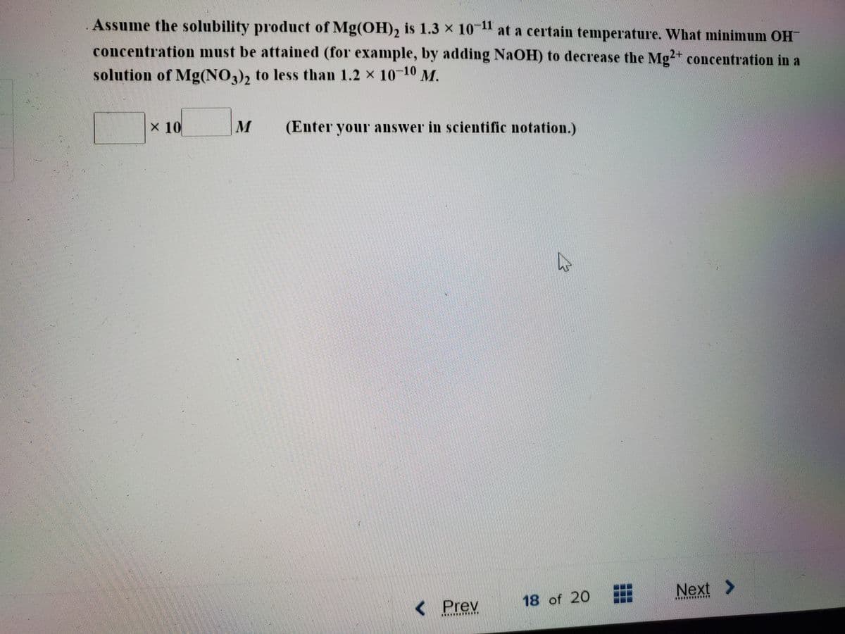 Assume the solubility product of Mg(OH)2 is 1.3 x 10 at a certain temperature. What minimum OH
concentration must be attained (for example, by adding NaOH) to decrease the Mg2+ concentration in a
solution of Mg(NO3), to less than 1.2 x 10-10 M.
3/2
x 10
M
(Enter your answer in scientific notation.)
Next >
< Prev
18 of 20
****
.*****
