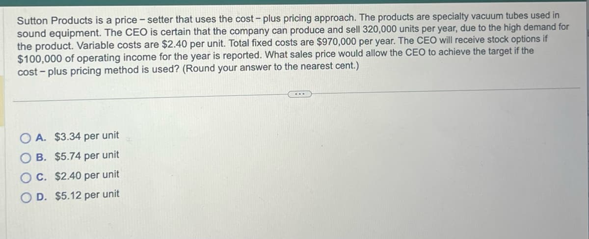 Sutton Products is a price - setter that uses the cost - plus pricing approach. The products are specialty vacuum tubes used in
sound equipment. The CEO is certain that the company can produce and sell 320,000 units per year, due to the high demand for
the product. Variable costs are $2.40 per unit. Total fixed costs are $970,000 per year. The CEO will receive stock options if
$100,000 of operating income for the year is reported. What sales price would allow the CEO to achieve the target if the
cost-plus pricing method is used? (Round your answer to the nearest cent.)
A. $3.34 per unit
B. $5.74 per unit
OC. $2.40 per unit
D. $5.12 per unit
...