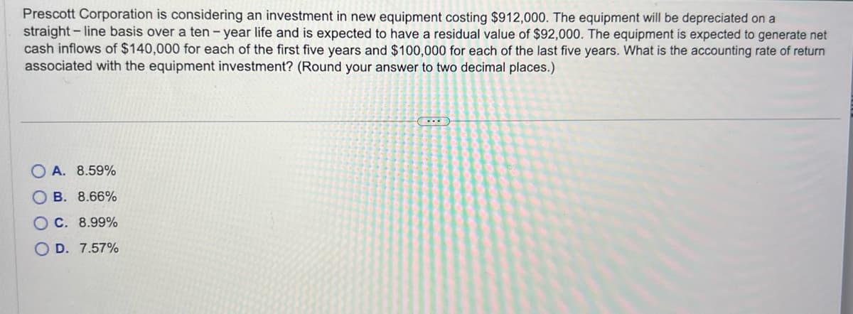 Prescott Corporation is considering an investment in new equipment costing $912,000. The equipment will be depreciated on a
straight-line basis over a ten-year life and is expected to have a residual value of $92,000. The equipment is expected to generate net
cash inflows of $140,000 for each of the first five years and $100,000 for each of the last five years. What is the accounting rate of return
associated with the equipment investment? (Round your answer to two decimal places.)
OA. 8.59%
OB. 8.66%
OC. 8.99%
OD. 7.57%
C