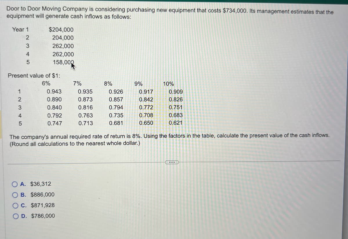 Door to Door Moving Company is considering purchasing new equipment that costs $734,000. Its management estimates that the
equipment will generate cash inflows as follows:
Year 1
2
3
4
5
$204,000
204,000
262,000
262,000
158,000
Present value of $1:
6%
1
2
3
4
5
0.943
0.890
0.840
0.792
0.747
7%
A. $36,312
B. $886,000
OC. $871,928
OD. $786,000
0.935
0.873
0.816
0.763
0.713
8%
0.926
0.857
0.794
0.735
0.681
9%
0.917
0.842
0.772
0.708
0.650
10%
0.909
0.826
0.751
0.683
0.621
The company's annual required rate of return is 8%. Using the factors in the table, calculate the present value of the cash inflows.
(Round all calculations to the nearest whole dollar.)