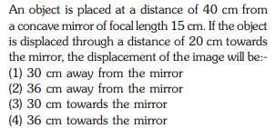 An object is placed at a distance of 40 cm from
a concave mirror of focal length 15 cm. If the object
is displaced through a distance of 20 cm towards
the mirror, the displacement of the image will be:-
(1) 30 cm away from the mirror
(2) 36 cm away from the miror
(3) 30 cm towards the mirror
(4) 36 cm towards the mirror
