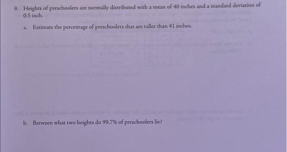 9. Heights of preschoolers are normally distributed with a mean of 40 inches and a standard deviation of
0.5 inch.
Estimate the percentage of preschoolers that are taller than 41 inches.
a.
b. Berween what two heights do 99.7% of preschoolers lie?
