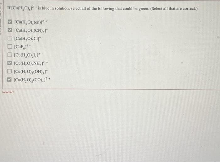 If [Cu(H₂O),1²* is blue in solution, select all of the following that could be green. (Select all that are correct.)
[Cu(H₂O), (en)]²+
[Cu(H₂O),(CN),]"
[Cu(H₂O),CI]*
[CuF,]¹-
[Cu(H₂O)₂1, 1²-
[Cu(H₂O),NH,1² +
[Cu(H₂O), (OH),]™
[Cu(H₂O),(CO),1² +
Incorrect