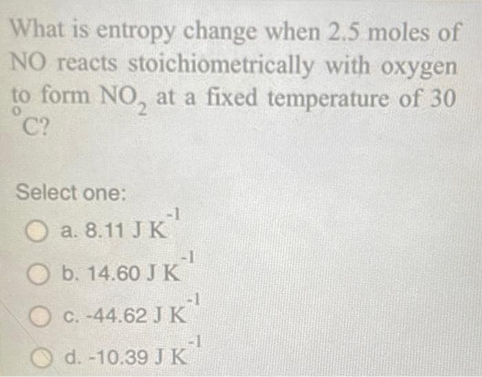 What is entropy change when 2.5 moles of
NO reacts stoichiometrically with oxygen
to form NO, at a fixed temperature of 30
0
C?
Select one:
O a. 8.11 JK¹
O b. 14.60 JK¹
-1
O c. -44.62 J K
d. -10.39 J K
-1