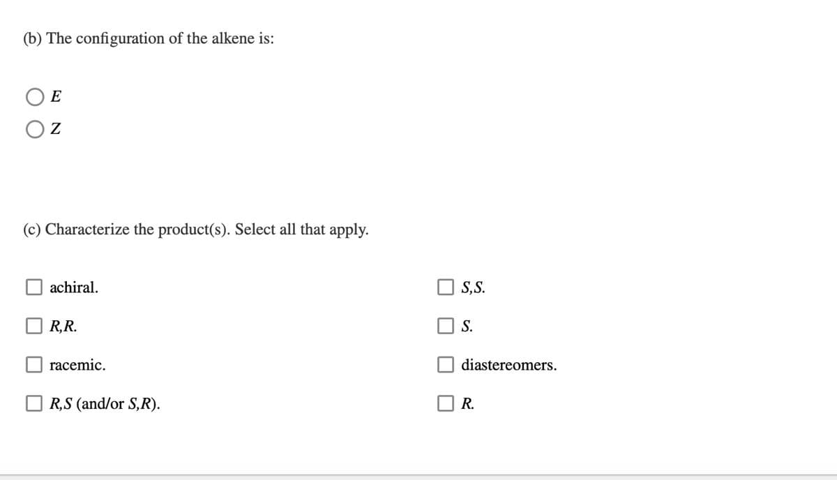 (b) The configuration of the alkene is:
E
Z
(c) Characterize the product(s). Select all that apply.
achiral.
R,R.
racemic.
R,S (and/or S, R).
S, S.
S.
diastereomers.
R.