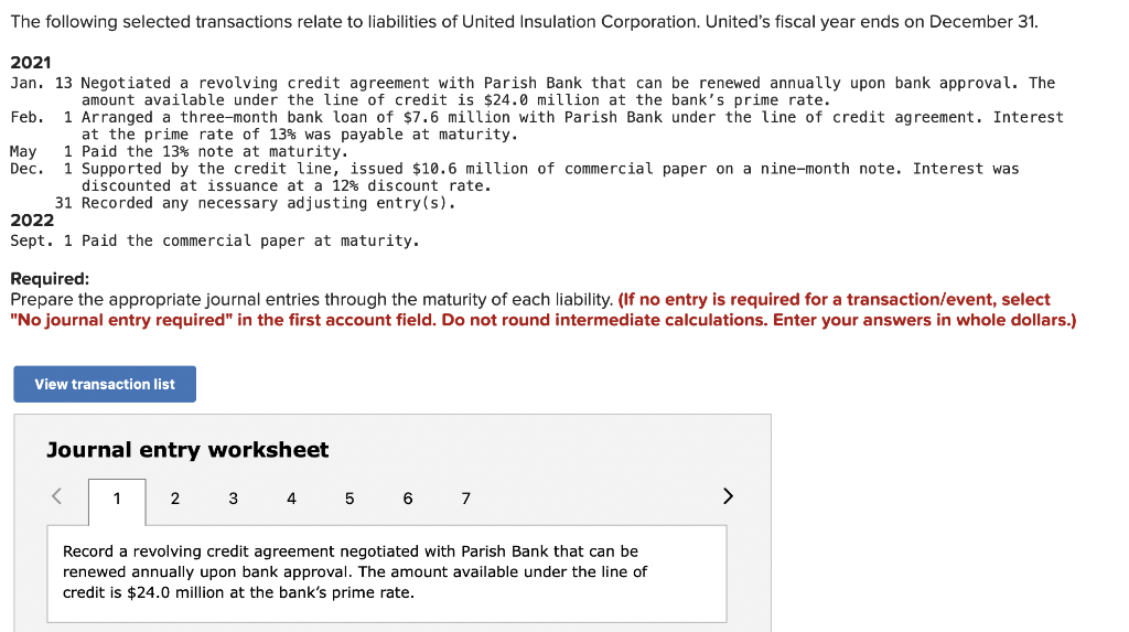 The following selected transactions relate to liabilities of United Insulation Corporation. United's fiscal year ends on December 31.
2021
Jan. 13 Negotiated a revolving credit agreement with Parish Bank that can be renewed annually upon bank approval. The
amount available under the line of credit is $24.0 million at the bank's prime rate.
1 Arranged a three-month bank loan of $7.6 million with Parish Bank under the line of credit agreement. Interest
at the prime rate of 13% was payable at maturity.
1 Paid the 13% note at maturity.
1 Supported by the credit line, issued $10.6 million of commercial paper on a nine-month note. Interest was
Feb.
Мay
Dec.
discounted at issuance at a 12% discount rate.
31 Recorded any necessary adjusting entry(s).
2022
Sept. 1 Paid the commercial paper at maturity.
Required:
Prepare the appropriate journal entries through the maturity of each liability. (If no entry is required for a transaction/event, select
"No journal entry required" in the first account field. Do not round intermediate calculations. Enter your answers in whole dollars.)
View transaction list
Journal entry worksheet
1
2 3
4
5
6 7
>
Record a revolving credit agreement negotiated with Parish Bank that can be
renewed annually upon bank approval. The amount available under the line of
credit is $24.0 million at the bank's prime rate.
