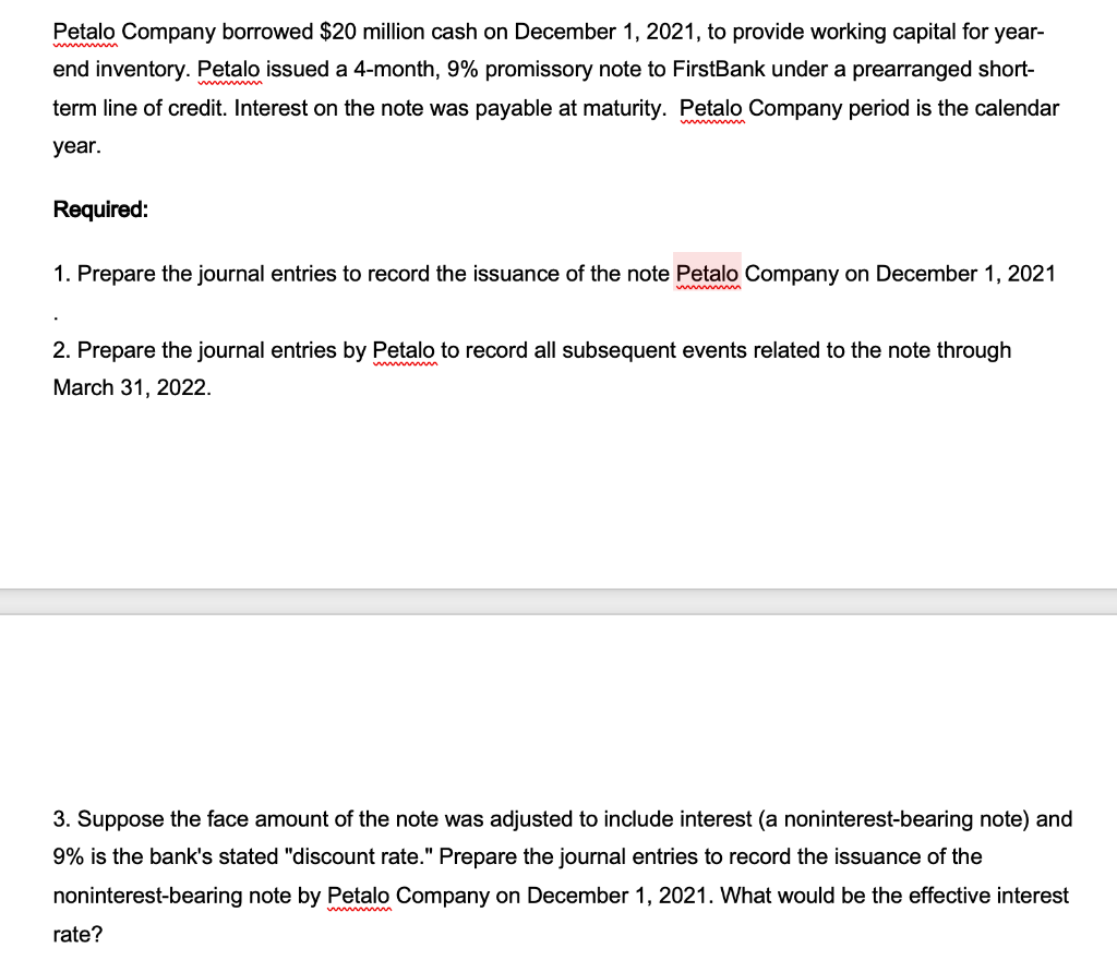 Petalo Company borrowed $20 million cash on December 1, 2021, to provide working capital for year-
w
end inventory. Petalo issued a 4-month, 9% promissory note to FirstBank under a prearranged short-
www m
term line of credit. Interest on the note was payable at maturity. Petalo Company period is the calendar
year.
Required:
1. Prepare the journal entries to record the issuance of the note Petalo Company on December 1, 2021
w m
2. Prepare the journal entries by Petalo to record all subsequent events related to the note through
March 31, 2022.
3. Suppose the face amount of the note was adjusted to include interest (a noninterest-bearing note) and
9% is the bank's stated "discount rate." Prepare the journal entries to record the issuance of the
noninterest-bearing note by Petalo Company on December 1, 2021. What would be the effective interest
rate?
