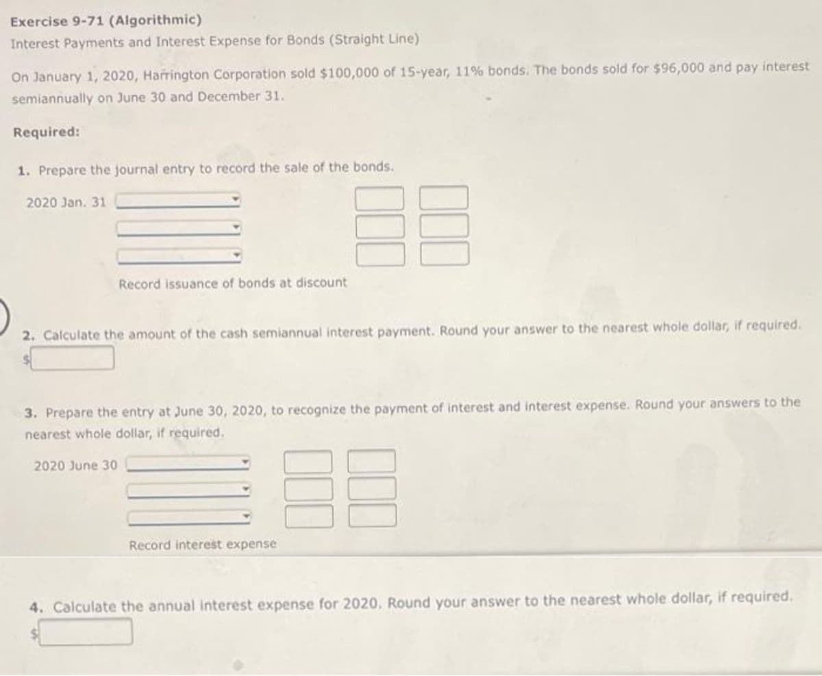 Exercise 9-71 (Algorithmic)
Interest Payments and Interest Expense for Bonds (Straight Line)
On January 1, 2020, Harrington Corporation sold $100,000 of 15-year, 11% bonds. The bonds sold for $96,000 and pay interest
semiannually on June 30 and December 31.
Required:
1. Prepare the journal entry to record the sale of the bonds.
2020 Jan. 31
Record issuance of bonds at discount
2. Calculate the amount of the cash semiannual interest payment. Round your answer to the nearest whole dollar, if required.
3. Prepare the entry at June 30, 2020, to recognize the payment of interest and interest expense. Round your answers to the
nearest whole dollar, if required.
2020 June 30
Record interest expense
4. Calculate the annual interest expense for 2020. Round your answer to the nearest whole dollar, if required.
