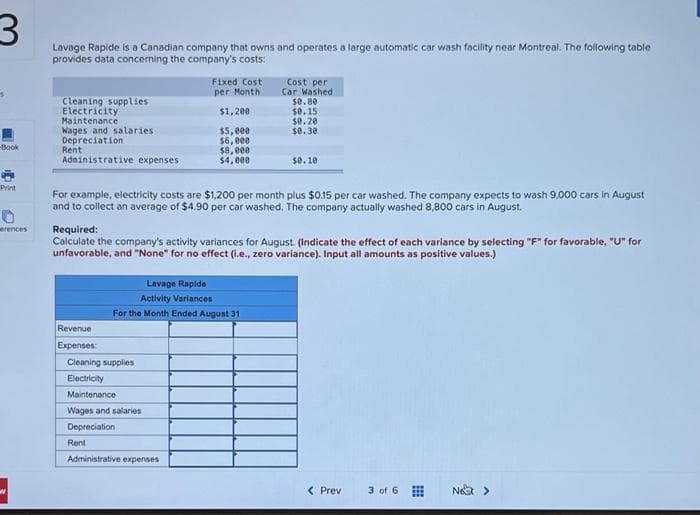 Lavage Rapide is a Canadian company that owns and operates a large automatic car wash facility near Montreal. The following table
provides data concerning the company's costs:
Fixed Cost
Cost per
Car Washed
se.80
$0.15
$0.20
$0.30
per Month
Cleaning supplies
Electricity
Maintenance
Wages and salaries
Depreciation
Rent
Adninistrative expenses
$1,200
$5,000
$6,000
$8,000
$4, 000
Book
s0. 10
Print
For example, electricity costs are $1,200 per month plus $015 per car washed. The company expects to wash 9,000 cars in August
and to collect an average of $4.90 per car washed. The company actually washed 8,800 cars in August.
Required:
Calculate the company's activity variances for August. (Indicate the effect of each variance by selecting "F" for favorable, "U" for
unfavorable, and "None" for no effect (i.e., zero variance). Input all amounts as positive values.)
erences
Lavage Rapide
Activity Variances
For the Month Ended August 31
Revenue
Expenses:
Cleaning supplies
Electricity
Maintenance
Wages and salaries
Depreciation
Rent
Administrative expenses
< Prev
3 of 6
Nea >
