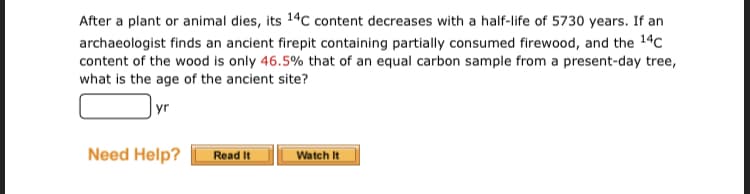 After a plant or animal dies, its 14c content decreases with a half-life of 5730 years. If an
archaeologist finds an ancient firepit containing partially consumed firewood, and the 14c
content of the wood is only 46.5% that of an equal carbon sample from a present-day tree,
what is the age of the ancient site?
yr
Need Help?
Read It
Watch It
