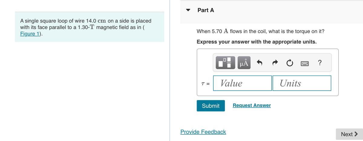 A single square loop of wire 14.0 cm on a side is placed
with its face parallel to a 1.30-T magnetic field as in (
Figure 1).
Part A
When 5.70 A flows in the coil, what is the torque on it?
Express your answer with the appropriate units.
ΜΑ
T =
Value
Submit
Request Answer
Provide Feedback
0
?
Units
Next >