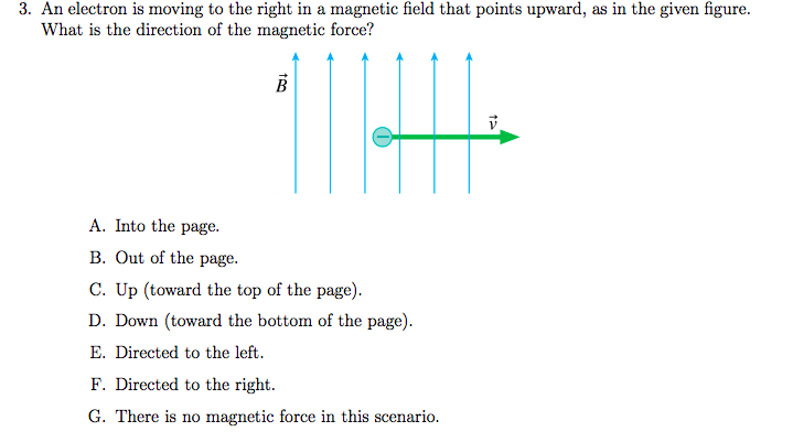 3. An electron is moving to the right in a magnetic field that points upward, as in the given figure.
What is the direction of the magnetic force?
A. Into the page.
B. Out of the page.
C. Up (toward the top of the page).
D. Down (toward the bottom of the page).
E. Directed to the left.
F. Directed to the right.
G. There is no magnetic force in this scenario.
teo
B