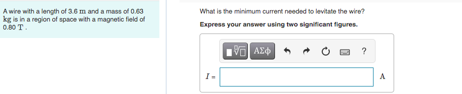 A wire with a length of 3.6 m and a mass of 0.63
kg is in a region of space with a magnetic field of
0.80 T.
What is the minimum current needed to levitate the wire?
Express your answer using two significant figures.
195| ΑΣΦ
www
?
F
I =
A