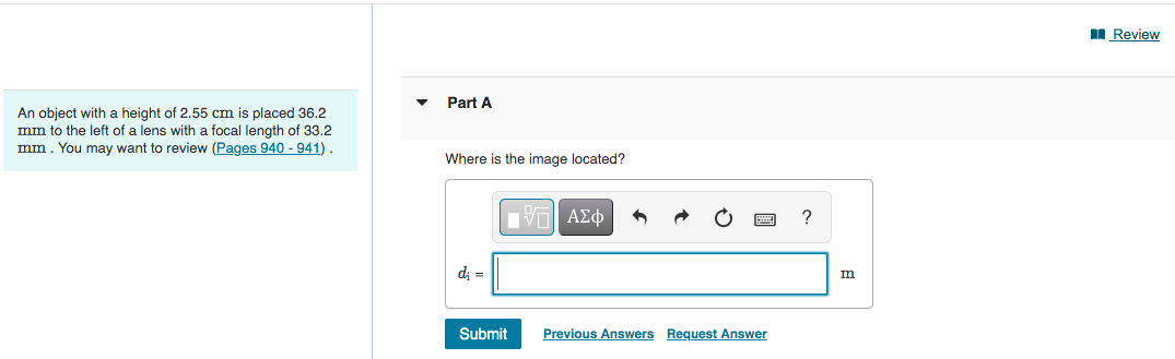An object with a height of 2.55 cm is placed 36.2
mm to the left of a lens with a focal length of 33.2
mm. You may want to review (Pages 940 - 941)
Part A
Where is the image located?
V—| ΑΣΦ
di =
Submit
Previous Answers Request Answer
?
m
Review