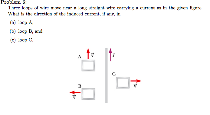 Problem 5:
Three loops of wire move near a long straight wire carrying a current as in the given figure.
What is the direction of the induced current, if any, in
(a) loop A,
(b) loop B, and
(c) loop C.
V
2
B
с