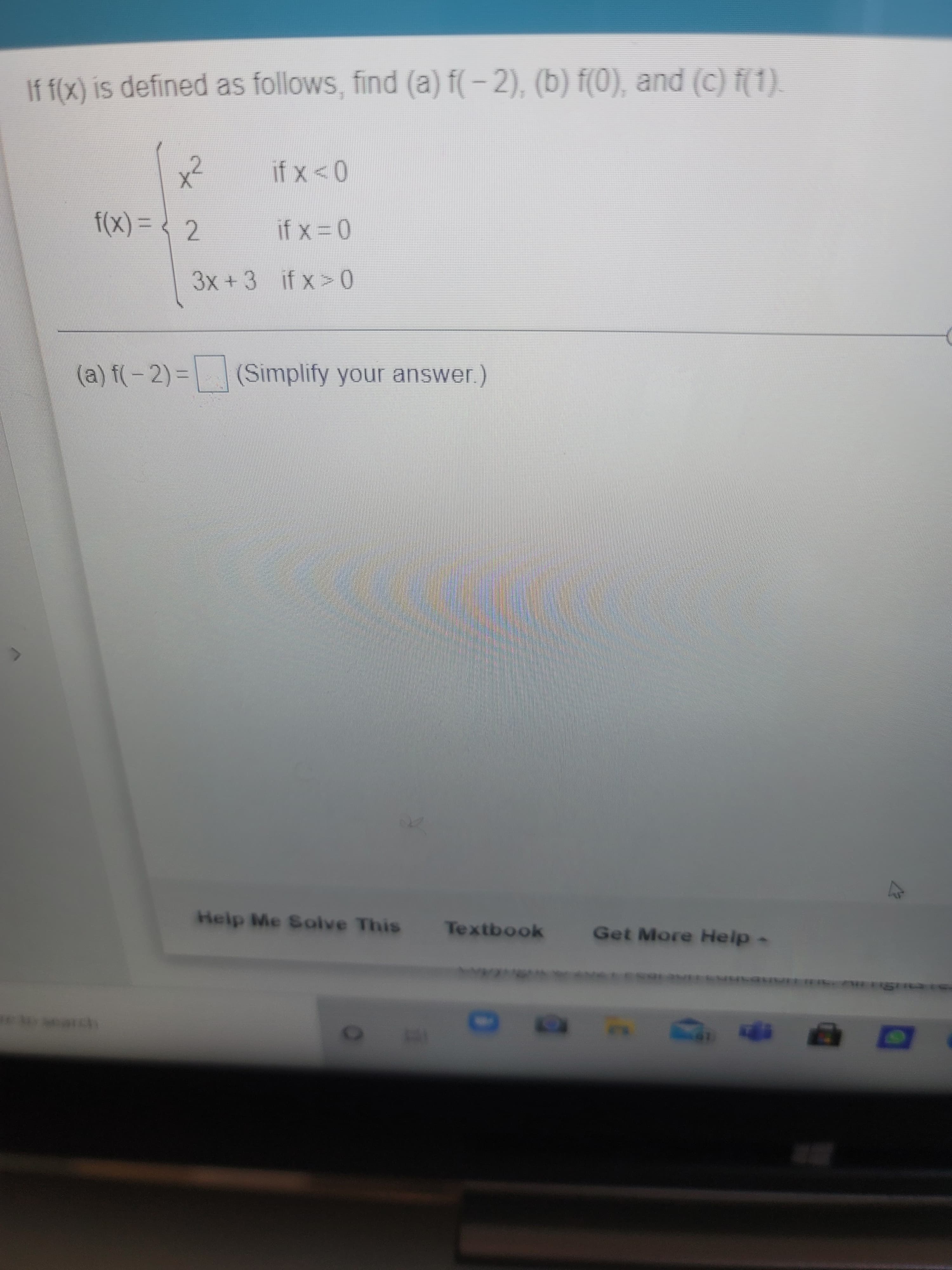 If f(x) is defined as follows, find (a) f(– 2), (b) f(0), and (c) f(1).
(X)
f(x)%3D? 2
3x+3 if x> 0
(a) f(-2) = (Simplify your answer.)
Help Me Solve This
Textbook
Get More Help-
10
