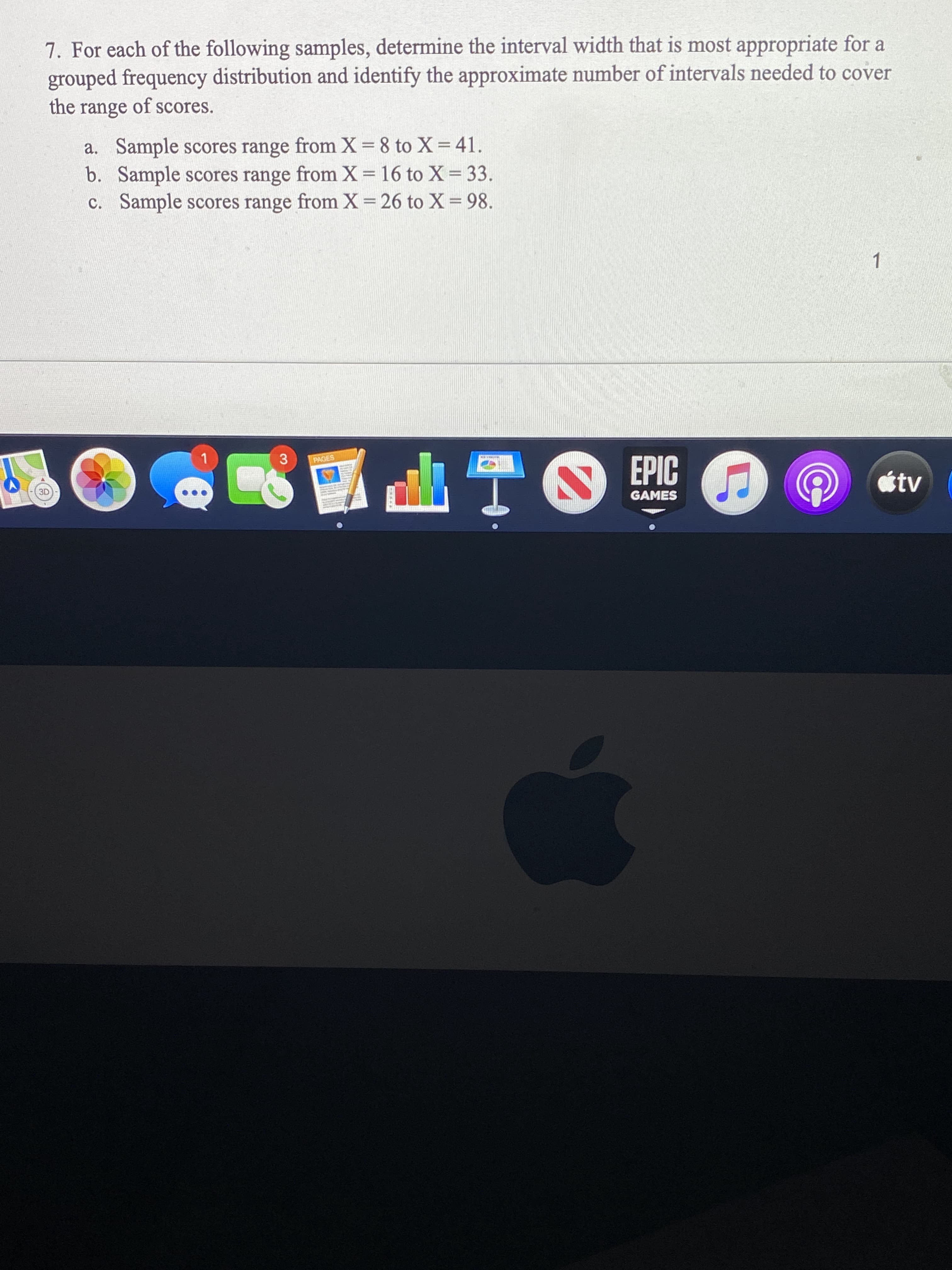 7. For each of the following samples, determine the interval width that is most appropriate for a
grouped frequency distribution and identify the approximate number of intervals needed to cover
the range of scores.
a. Sample scores range from X=8 to X= 41.
b. Sample scores range from X = 16 to X = 33.
c. Sample scores range from X=26 to X = 98.
%3D
