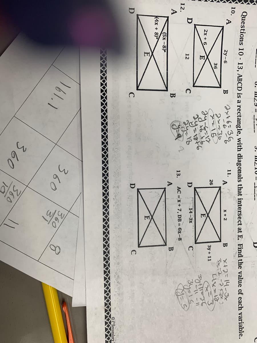 8. 129=22-
9. 111210-1
Questions 10 - 13, ABCD is a rectangle, with diagonals that intersect at E. Find the value of each variable.
10. A
11.
В
2х+6= 366
12.
КА
A
D
2y-6
2x + 6 E
(5x-8)
K4x + 8)
12
E
36
си
В
abord C
161.1
2хазо
X=15
дуть
2y=176
2у=18
(y=a
13.
360
A
26
A
D
14-3x
AC =x+7, DB = 6x-8
D
360
X + 2
360
к
E
360
31
В
Зу+ 11
C
B
X+2=14-3х
3к, 2 -2 каха
Lix=10
с
зун! 26
-и- н
зула
Y: 5
©("Secondary