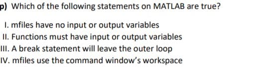 p) Which of the following statements on MATLAB are true?
I. mfiles have no input or output variables
II. Functions must have input or output variables
III. A break statement will leave the outer loop
IV. mfiles use the command window's workspace
