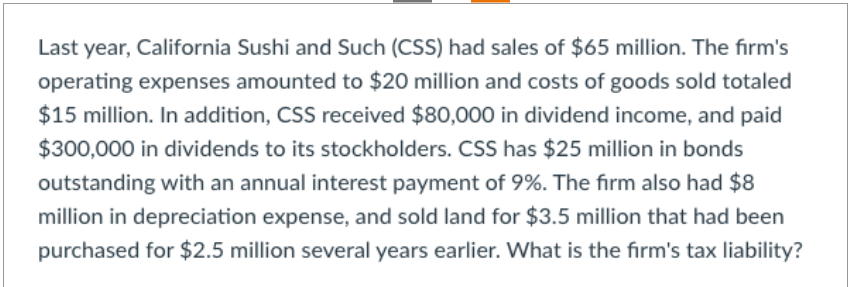 Last year, California Sushi and Such (CSS) had sales of $65 million. The firm's
operating expenses amounted to $20 million and costs of goods sold totaled
$15 million. In addition, CSS received $80,000 in dividend income, and paid
$300,000 in dividends to its stockholders. CSS has $25 million in bonds
outstanding with an annual interest payment of 9%. The firm also had $8
million in depreciation expense, and sold land for $3.5 million that had been
purchased for $2.5 million several years earlier. What is the firm's tax liability?