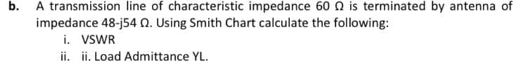 b. A transmission line of characteristic impedance 60 N is terminated by antenna of
impedance 48-j54 0. Using Smith Chart calculate the following:
i. VSWR
ii. ii. Load Admittance YL.
