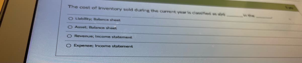 The cost of inventory sold during the current year is classified as aln)
in the
O Liability, Balance sheet
O Asset; Balance sheet
O Revenue; Income statement
O Expense; Income statement
