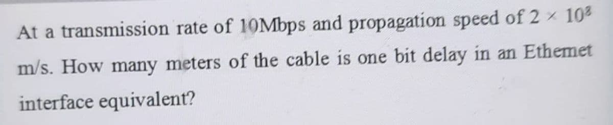 At a transmission rate of 10Mbps and propagation speed of 2 × 10²
m/s. How many meters of the cable is one bit delay in an Ethemet
interface equivalent?