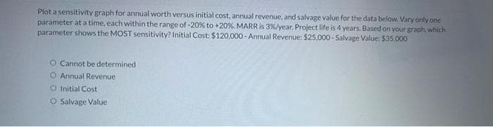 Plot a sensitivity graph for annual worth versus initial cost, annual revenue, and salvage value for the data below. Vary only one
parameter at a time, each within the range of -20% to +20%. MARR is 3%/year. Project life is 4 years. Based on your graph, which
parameter shows the MOST sensitivity? Initial Cost: $120,000- Annual Revenue: $25,000 - Salvage Value: $35,000
O Cannot be determined
O Annual Revenue
O Initial Cost
O Salvage Value
