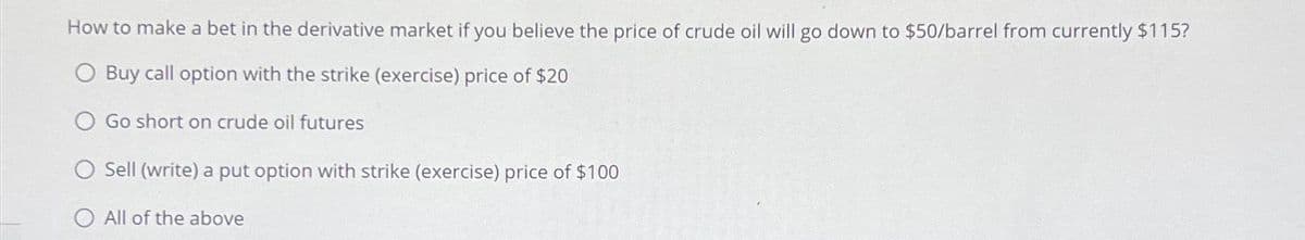 How to make a bet in the derivative market if you believe the price of crude oil will go down to $50/barrel from currently $115?
O Buy call option with the strike (exercise) price of $20
Go short on crude oil futures
O Sell (write) a put option with strike (exercise) price of $100
O All of the above