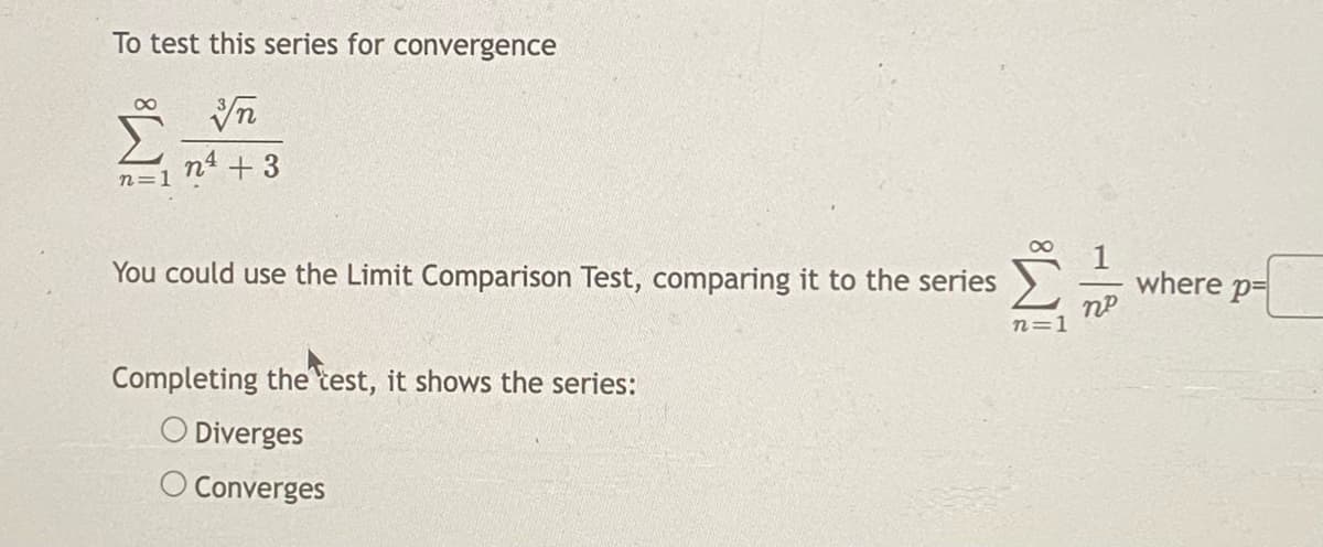 To test this series for convergence
n4 +3
n=1
You could use the Limit Comparison Test, comparing it to the series
where p=
n=1
Completing the test, it shows the series:
O Diverges
O Converges
