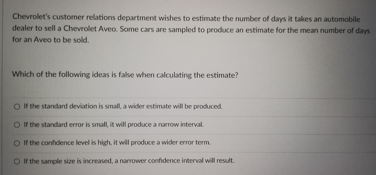Chevrolet's customer relations department wishes to estimate the number of days it takes an automobile
dealer to sell a Chevrolet Aveo. Some cars are sampled to produce an estimate for the mean number of days
for an Aveo to be sold.
Which of the following ideas is false when calculating the estimate?
O If the standard deviation is small, a wider estimate will be produced.
O If the standard error is small, it will produce a narrow interval.
If the confidence level is high, it will produce a wider error term.
If the sample size is increased, a narrower confidence interval will result.