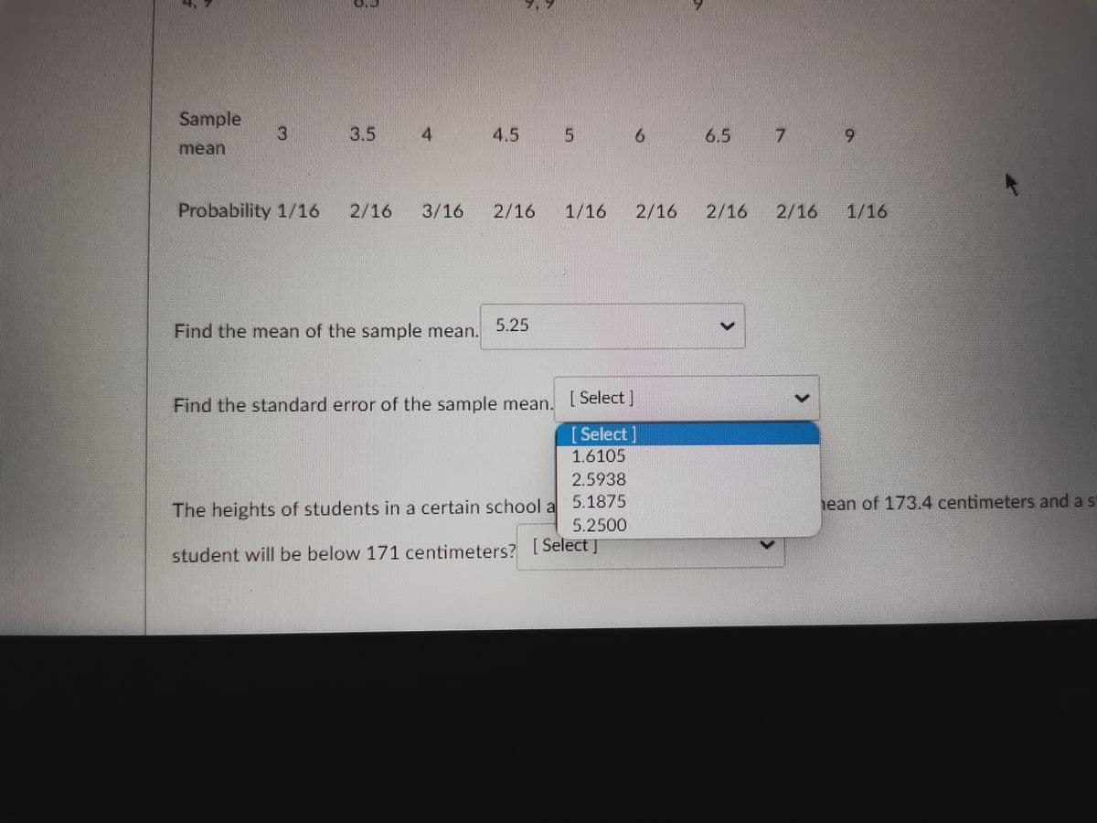 Sample
3
3.5 4
4.5 5
6
7
Probability 1/16 2/16 3/16
2/16 1/16 2/162/16 2/16 1/16
5.25
Find the mean of the sample mean.
[Select]
Find the standard error of the sample mean.
[ Select]
1.6105
2.5938
5.1875
5.2500
The heights of students in a certain school a
student will be below 171 centimeters? [Select]
>
hean of 173.4 centimeters and a s