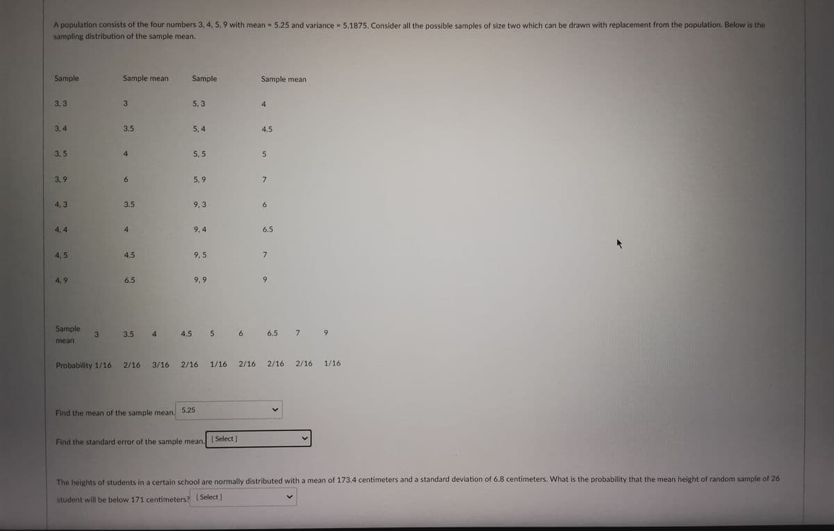 A population consists of the four numbers 3, 4, 5, 9 with mean = 5.25 and variance = 5.1875. Consider all the possible samples of size two which can be drawn with replacement from the population. Below is the
sampling distribution of the sample mean.
Sample
Sample mean
Sample
Sample mean
3,3
3
5, 3
4
3,4
3.5
5,4
4.5
3,5
4
5,5
5
3,9
5,9
7
4,3
9,3
6
4.4
9,4
6.5
4,5
9,5
7
4,9
9,9
Sample
3
3.5
4
4.5 5 6
mean
Probability 1/16
2/16
3/16
1/16
2/16 1/16 2/16 2/16 2/16
5.25
Find the mean of the sample mean.
Find the standard error of the sample mean.
[ Select]
The heights of students in a certain school are normally distributed with a mean of 173.4 centimeters and a standard deviation of 6.8 centimeters. What is the probability that the mean height of random sample of 26
student will be below 171 centimeters? [Select]
3.5
4
4.5
6.5
6.5 7 9