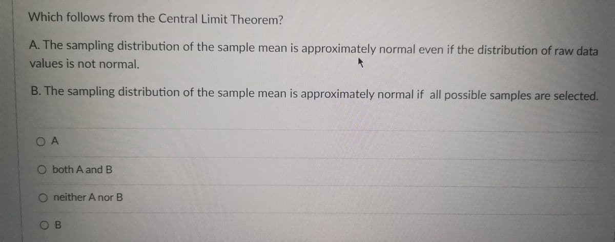 Which follows from the Central Limit Theorem?
A. The sampling distribution of the sample mean is approximately normal even if the distribution of raw data
values is not normal.
B. The sampling distribution of the sample mean is approximately normal if all possible samples are selected.
O A
O both A and B
O neither A nor B
OB