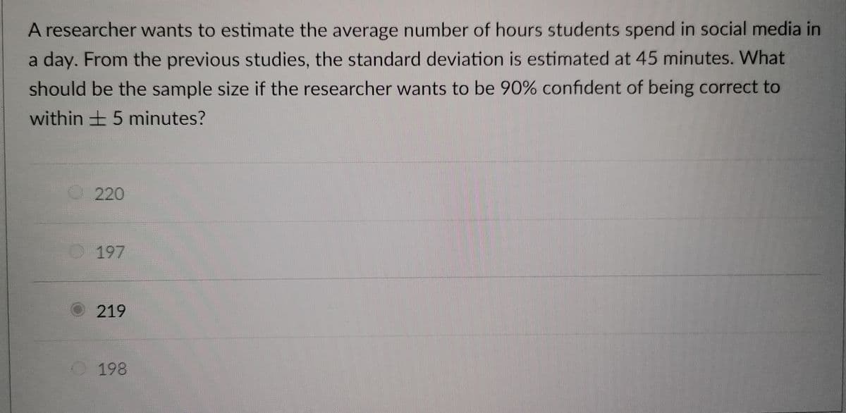 A researcher wants to estimate the average number of hours students spend in social media in
a day. From the previous studies, the standard deviation is estimated at 45 minutes. What
should be the sample size if the researcher wants to be 90% confident of being correct to
within 5 minutes?
220
197
219
198