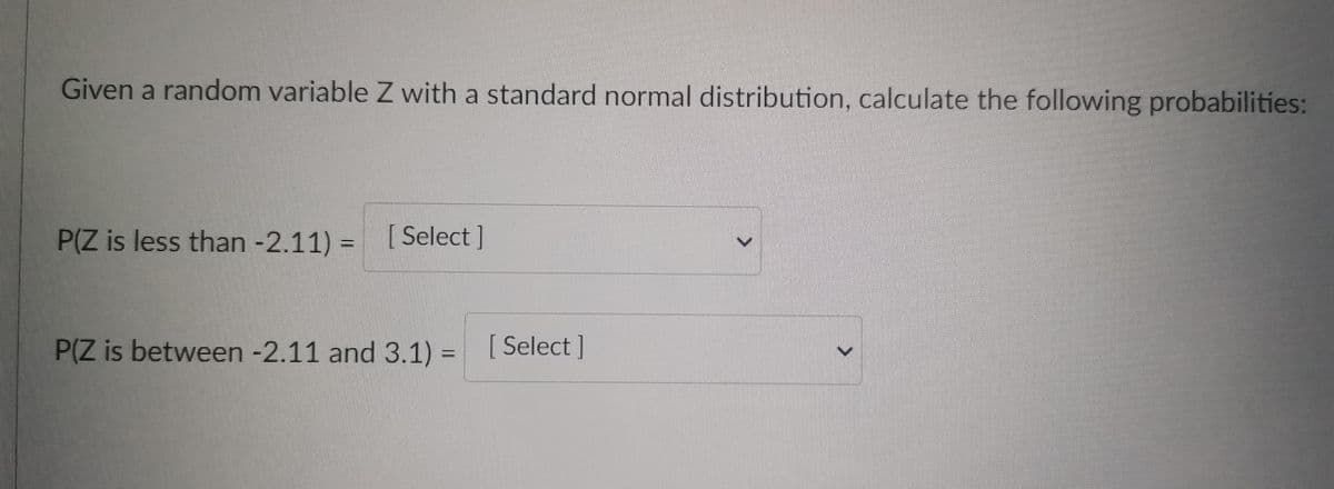 Given a random variable Z with a standard normal distribution, calculate the following probabilities:
P(Z is less than -2.11) = [Select ]
P(Z is between -2.11 and 3.1) = [Select]